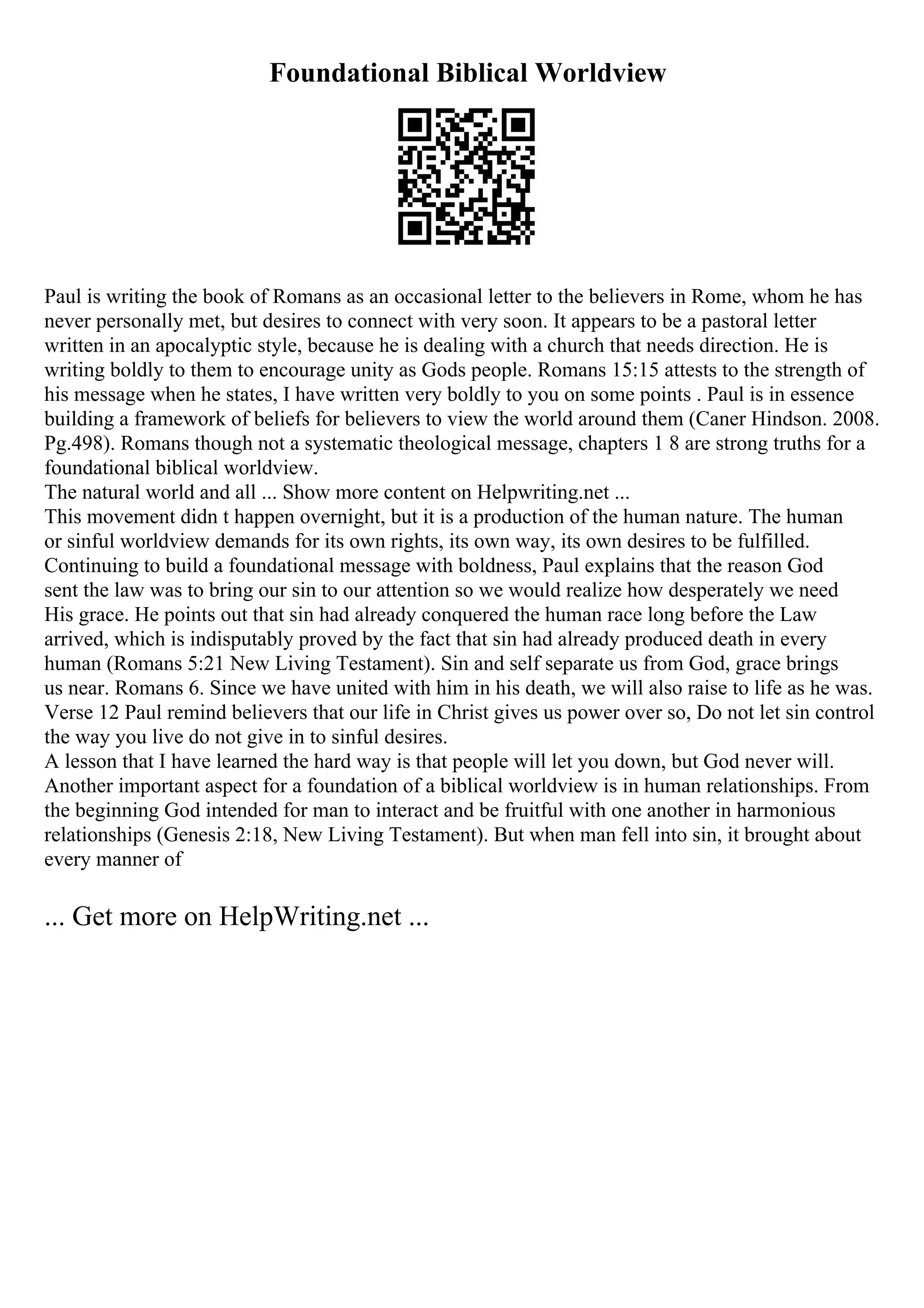 Foundational Biblical Worldview
Paul is writing the book of Romans as an occasional letter to the believers in Rome, whom he has
never personally met, but desires to connect with very soon. It appears to be a pastoral letter
written in an apocalyptic style, because he is dealing with a church that needs direction. He is
writing boldly to them to encourage unity as Gods people. Romans 15:15 attests to the strength of
his message when he states, I have written very boldly to you on some points . Paul is in essence
building a framework of beliefs for believers to view the world around them (Caner Hindson. 2008.
Pg.498). Romans though not a systematic theological message, chapters 1 8 are strong truths for a
foundational biblical worldview.
The natural world and all ... Show more content on Helpwriting.net ...
This movement didn t happen overnight, but it is a production of the human nature. The human
or sinful worldview demands for its own rights, its own way, its own desires to be fulfilled.
Continuing to build a foundational message with boldness, Paul explains that the reason God
sent the law was to bring our sin to our attention so we would realize how desperately we need
His grace. He points out that sin had already conquered the human race long before the Law
arrived, which is indisputably proved by the fact that sin had already produced death in every
human (Romans 5:21 New Living Testament). Sin and self separate us from God, grace brings
us near. Romans 6. Since we have united with him in his death, we will also raise to life as he was.
Verse 12 Paul remind believers that our life in Christ gives us power over so, Do not let sin control
the way you live do not give in to sinful desires.
A lesson that I have learned the hard way is that people will let you down, but God never will.
Another important aspect for a foundation of a biblical worldview is in human relationships. From
the beginning God intended for man to interact and be fruitful with one another in harmonious
relationships (Genesis 2:18, New Living Testament). But when man fell into sin, it brought about
every manner of
... Get more on HelpWriting.net ...
 