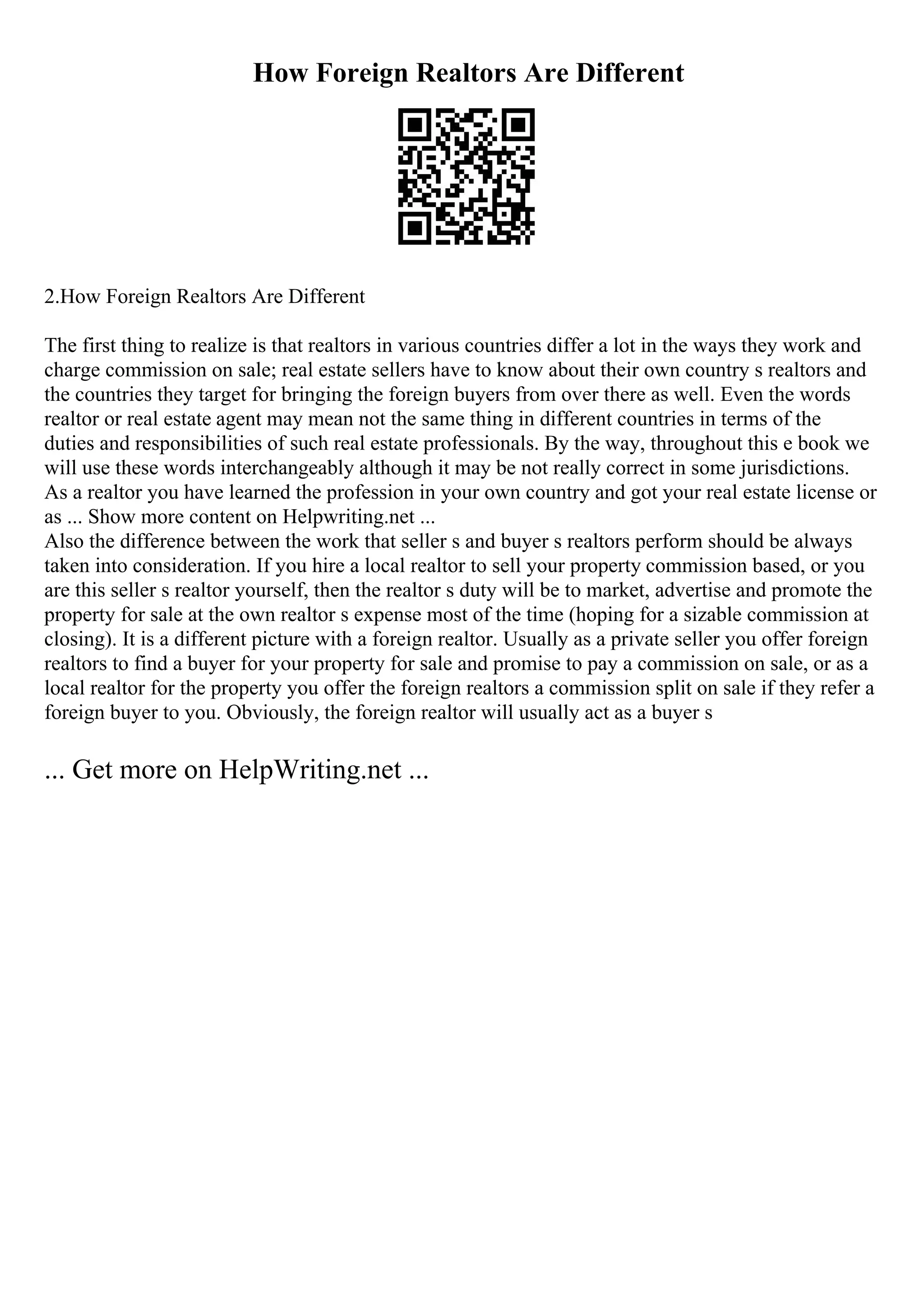 How Foreign Realtors Are Different
2.How Foreign Realtors Are Different
The first thing to realize is that realtors in various countries differ a lot in the ways they work and
charge commission on sale; real estate sellers have to know about their own country s realtors and
the countries they target for bringing the foreign buyers from over there as well. Even the words
realtor or real estate agent may mean not the same thing in different countries in terms of the
duties and responsibilities of such real estate professionals. By the way, throughout this e book we
will use these words interchangeably although it may be not really correct in some jurisdictions.
As a realtor you have learned the profession in your own country and got your real estate license or
as ... Show more content on Helpwriting.net ...
Also the difference between the work that seller s and buyer s realtors perform should be always
taken into consideration. If you hire a local realtor to sell your property commission based, or you
are this seller s realtor yourself, then the realtor s duty will be to market, advertise and promote the
property for sale at the own realtor s expense most of the time (hoping for a sizable commission at
closing). It is a different picture with a foreign realtor. Usually as a private seller you offer foreign
realtors to find a buyer for your property for sale and promise to pay a commission on sale, or as a
local realtor for the property you offer the foreign realtors a commission split on sale if they refer a
foreign buyer to you. Obviously, the foreign realtor will usually act as a buyer s
... Get more on HelpWriting.net ...
 
