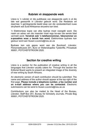 224 ISSN 0258-2279 Literator 31(3) Des./Dec. 2010:223-224
Rubriek vir skeppende werk
Litera is ’n rubriek vir die publikasie van skeppende werk in al die
tale wat gewoonlik in Literator gebruik word. Die Redaksie wil
daarmee ’n geïntegreerde beeld skep van die verskeidenheid nuwe
skryfwerk wat Suid-Afrikaanse skrywers kan bied.
’n Elektroniese kopie van elke bydrae moet voorgelê word. Die
naam en adres van die insender moet regs bo-aan die eerste blad
vermeld word. Verstrek ook ’n telefoonnommer, faksnommer en
e-posadres waar u bereik kan word. Elektroniese bydraes kan
gestuur word aan Susan.Lourens@nwu.ac.za
Bydraes kan ook gepos word aan die Burohoof, Literator,
Personeelbussie 251, Buro vir Wetenskaplike Tydskrifte, Privaatsak
X6001, POTCHEFSTROOM 2520.
Section for creative writing
Litera is a section for the publication of creative writing in all the
languages that Literator usually caters for. Through this section the
Editorial Board wants to present an integrated image of the diversity
of new writing by South Africans.
An electronic version of each contribution should be submitted. The
name and address of the author should appear at the top right of the
first page. Please include a telephone number, a fax number and
an e-mail address where you can be contacted. Electronic
submissions can be send to Susan.Lourens@nwu.ac.za
Contributions can also be mailed to the Head of the Bureau,
Literator, Staff Box 251, Bureau for Scholarly Journals, Private Bag
X6001, POTCHEFSTROOM 2520.
 