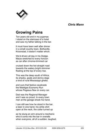 Literator 31(3) Des./Dec. 2010:225-230 ISSN 0258-2279 225
Chris Mann
Growing Pains
Ten years old and in my pyjamas
I stood on the staircase of a hotel
and saw my father talking in the bar.
It must have been well after dinner
in a small country town, Bothaville,
Kroonstad, it doesn’t matter which.
We’d driven all day in his Dodge.
Maize stretched to every horizon
as car after chrome-trimmed car
cruised down the hot straight road
towards the watery bright shimmer
floating at the top of every rise.
This was the deep south of Africa,
its shacks, goats and skinny dogs
a kind of rural Mississippi ghetto.
and ours that festive cavalcade
the Mobilgas Economy Run
whose Pegasus flew on every car.
Dad was the Regional Manager
and I was so proud. In every town
men at the garage shook his hand.
I can still see how he stood in the bar,
a beer in one hand, his white shirt
open at the neck, the collar turned up
as he slung an arm around a mechanic
who’d come into the bar in overalls
when everyone, all of a sudden, laughed.
 
