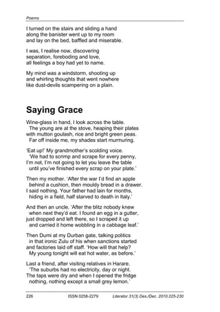 Poems
226 ISSN 0258-2279 Literator 31(3) Des./Dec. 2010:225-230
I turned on the stairs and sliding a hand
along the banister went up to my room
and lay on the bed, baffled and miserable.
I was, I realise now, discovering
separation, foreboding and love,
all feelings a boy had yet to name.
My mind was a windstorm, shooting up
and whirling thoughts that went nowhere
like dust-devils scampering on a plain.
Saying Grace
Wine-glass in hand, I look across the table.
The young are at the stove, heaping their plates
with mutton goulash, rice and bright green peas.
Far off inside me, my shades start murmuring.
‘Eat up!’ My grandmother’s scolding voice.
‘We had to scrimp and scrape for every penny,
I’m not, I’m not going to let you leave the table
until you’ve finished every scrap on your plate.’
Then my mother. ‘After the war I’d find an apple
behind a cushion, then mouldy bread in a drawer.
I said nothing. Your father had lain for months,
hiding in a field, half starved to death in Italy.’
And then an uncle. ‘After the blitz nobody knew
when next they’d eat. I found an egg in a gutter,
just dropped and left there, so I scraped it up
and carried it home wobbling in a cabbage leaf.’
Then Dumi at my Durban gate, talking politics
in that ironic Zulu of his when sanctions started
and factories laid off staff. ‘How will that help?
My young tonight will eat hot water, as before.’
Last a friend, after visiting relatives in Harare.
‘The suburbs had no electricity, day or night.
The taps were dry and when I opened the fridge
nothing, nothing except a small grey lemon.’
 