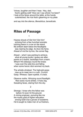 Poems
Literator 31(3) Des./Dec. 2010:225-230 ISSN 0258-2279 227
Voices, laughter and then I hear, ‘Hey, dad,
food’s getting cold!’ How can I say where I’ve been?
I look at the faces around the table, at the hands
outstretched, the rice that’s gleaming on my plate
and say into the silence, Benedictus, benedicate.
Rites of Passage
1
Hoarse shouts of Get him! Get him!
echoing from a few hunched anoraks
lutching beers in a row on the stand.
My brilliant dash below the floodlights
was nearing its edge, its dive into fame.
Ahead of me the try-line, the corner flag.
Ahead – what I was panting to achieve,
what all young bucks I guess are after,
points on a board, backslaps from a team.
Wham! Hit sideways round the knees
I was over the side-line and falling
when some heroic idiot rammed my back.
The whistle shrieked. The highveld grass
rose up to meet me in a rush. Crunch!
Gasp. Wheeze. Open eyelids. A crack.
Observe moths. Whizzing round floodlight.
Red socks round ankles. A hairy leg.
Sweating faces, staring from the sky.
2
Strange. I knew who the fellow was
before I’d even hit the ground.
A mining engineer, pursuing like me
the mystic grail of higher education
among Gold City’s groves of academe.
He’d sought to make men of us freshers,
 