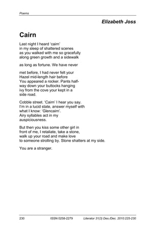 Poems
230 ISSN 0258-2279 Literator 31(3) Des./Dec. 2010:225-230
Elizabeth Joss
Cairn
Last night I heard ‘cairn’
in my sleep of shattered scenes
as you walked with me so gracefully
along green growth and a sidewalk
as long as fortune. We have never
met before, I had never felt your
Hazel mid-length hair before
You appeared a rocker. Pants half-
way down your buttocks hanging
ivy from the cove your kept in a
side road.
Cobble street. ‘Cairn’ I hear you say.
I’m in a lucid state, answer myself with
what I know: ‘Glencairn’.
Airy syllables act in my
auspiciousness.
But then you kiss some other girl in
front of me, I retaliate, take a stone,
walk up your road and make love
to someone strolling by. Stone shatters at my side.
You are a stranger.
 