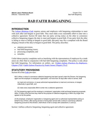 Alberta Labour Relations Board                                                              Chapter 27(d)
Effective: 1 December 2003                                                            Bad Faith Bargaining



                        BAD FAITH BARGAINING

INTRODUCTION
The Labour Relations Code requires unions and employers with bargaining relationships to meet
with each other and bargain in good faith. They must make every reasonable effort to enter into a
collective agreement. Section 60 states that one party serving notice on the other to commence
collective bargaining triggers the duty to meet and bargain in good faith. If one party feels the other
is failing to meet or failing to bargain in good faith, that party may file a complaint with the Board
alleging a breach of the duty to bargain in good faith. This policy describes:

    •   statutory provisions;
    •   bad faith bargaining issues;
    •   processing complaints; and
    •   remedies.

Unfair labour practice complaints such as interfering with the representation of employees by a trade
union are often filed in conjunction with bad faith bargaining complaints. This policy is only about
bad faith bargaining. For information on unfairs, see: [Unfair Labour Practices by Employers,
Chapter 27(b); Unfair Labour Practices by Trade Unions, Chapter 27(c)].

STATUTORY PROVISIONS
Section 60 of the Code provides:

    60(1) When a notice to commence collective bargaining has been served under this Division, the bargaining
    agent and the employer or employers' organization, not more than 30 days after notice is served, shall

        (a) meet and commence, or cause authorized representatives to meet and commence, to bargain
        collectively in good faith, and

        (b) make every reasonable effort to enter into a collective agreement.

    (2) The bargaining agent and the employer or employers' organization shall exchange bargaining proposals
    within 15 days of the first time they meet for the purpose of collective bargaining or within any longer time
    agreed on by the parties.

    (3) No employer, employers' organization or bargaining agent and no authorized representative acting on
    behalf of any of them, after having served or having been served with a notice to commence collective
    bargaining pursuant to this Division, shall refuse or fail to comply with subsections (1) and (2).

Section 1 defines collective bargaining, bargaining agent and collective agreement.



                                                         1
 