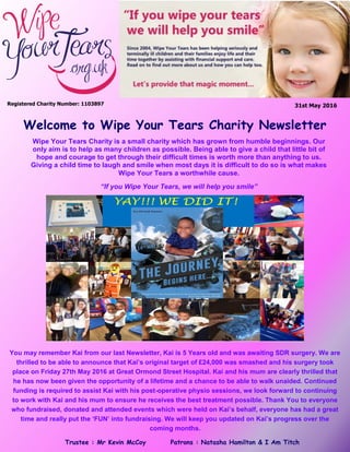 31st May 2016Registered Charity Number: 1103897
Welcome to Wipe Your Tears Charity Newsletter
Wipe Your Tears Charity is a small charity which has grown from humble beginnings. Our
only aim is to help as many children as possible. Being able to give a child that little bit of
hope and courage to get through their difficult times is worth more than anything to us.
Giving a child time to laugh and smile when most days it is difficult to do so is what makes
Wipe Your Tears a worthwhile cause.
“If you Wipe Your Tears, we will help you smile”
Trustee : Mr Kevin McCoy Patrons : Natasha Hamilton & I Am Titch
“Kai WILL Walk”
You may remember Kai from our last Newsletter, Kai is 5 Years old and was awaiting SDR surgery. We are
thrilled to be able to announce that Kai’s original target of £24,000 was smashed and his surgery took
place on Friday 27th May 2016 at Great Ormond Street Hospital. Kai and his mum are clearly thrilled that
he has now been given the opportunity of a lifetime and a chance to be able to walk unaided. Continued
funding is required to assist Kai with his post-operative physio sessions, we look forward to continuing
to work with Kai and his mum to ensure he receives the best treatment possible. Thank You to everyone
who fundraised, donated and attended events which were held on Kai’s behalf, everyone has had a great
time and really put the ‘FUN’ into fundraising. We will keep you updated on Kai’s progress over the
coming months.
 