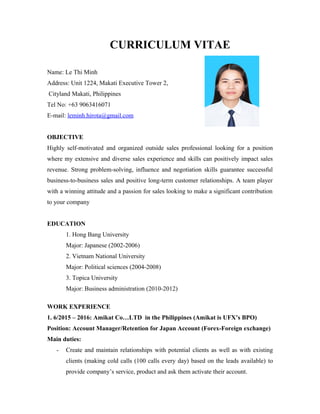 CURRICULUM VITAE
Name: Le Thi Minh
Address: Unit 1224, Makati Executive Tower 2,
Cityland Makati, Philippines
Tel No: +63 9063416071
E-mail: leminh.hirota@gmail.com
OBJECTIVE
Highly self-motivated and organized outside sales professional looking for a position
where my extensive and diverse sales experience and skills can positively impact sales
revenue. Strong problem-solving, influence and negotiation skills guarantee successful
business-to-business sales and positive long-term customer relationships. A team player
with a winning attitude and a passion for sales looking to make a significant contribution
to your company
EDUCATION
1. Hong Bang University
Major: Japanese (2002-2006)
2. Vietnam National University
Major: Political sciences (2004-2008)
3. Topica University
Major: Business administration (2010-2012)
WORK EXPERIENCE
1. 6/2015 – 2016: Amikat Co…LTD in the Philippines (Amikat is UFX’s BPO)
Position: Account Manager/Retention for Japan Account (Forex-Foreign exchange)
Main duties:
- Create and maintain relationships with potential clients as well as with existing
clients (making cold calls (100 calls every day) based on the leads available) to
provide company’s service, product and ask them activate their account.
 