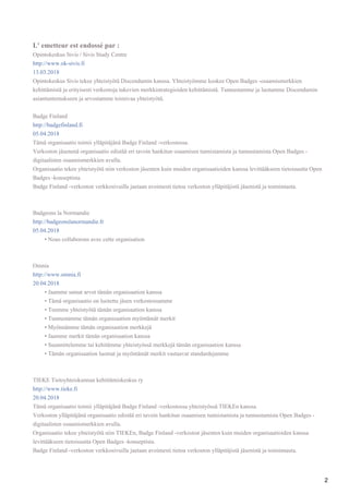 •
•
•
•
•
•
•
•
•
2
L' emetteur est endossé par :
Opintokeskus Sivis / Sivis Study Centre
http://www.ok-sivis.fi
13.03.2018
Opintokeskus Sivis tekee yhteistyötä Discendumin kanssa. Yhteistyömme koskee Open Badges -osaamismerkkien
kehittämistä ja erityisesti verkostoja tukevien merkkistrategioiden kehittämistä. Tunnustamme ja luotamme Discendumin
asiantuntemukseen ja arvostamme toimivaa yhteistyötä.
Badge Finland
http://badgefinland.fi
05.04.2018
Tämä organisaatio toimii ylläpitäjänä Badge Finland -verkostossa.
Verkoston jäsenenä organisaatio edistää eri tavoin hankitun osaamisen tunnistamista ja tunnustamista Open Badges -
digitaalisten osaamismerkkien avulla.
Organisaatio tekee yhteistyötä niin verkoston jäsenten kuin muiden organisaatioiden kanssa levittääkseen tietoisuutta Open
Badges -konseptista.
Badge Finland -verkoston verkkosivuilla jaetaan avoimesti tietoa verkoston ylläpitäjistä jäsenistä ja toiminnasta.
Badgeons la Normandie
http://badgeonslanormandie.fr
05.04.2018
Nous collaborons avec cette organisation
Omnia
http://www.omnia.fi
20.04.2018
Jaamme samat arvot tämän organisaation kanssa
Tämä organisaatio on luotettu jäsen verkostossamme
Teemme yhteistyötä tämän organisaation kanssa
Tunnustamme tämän organisaation myöntämät merkit
Myönnämme tämän organisaation merkkejä
Jaamme merkit tämän organisaation kanssa
Suunnittelemme tai kehitämme yhteistyössä merkkejä tämän organisaation kanssa
Tämän organisaation luomat ja myöntämät merkit vastaavat standardejamme
TIEKE Tietoyhteiskunnan kehittämiskeskus ry
http://www.tieke.fi
20.04.2018
Tämä organisaatio toimii ylläpitäjänä Badge Finland -verkostossa yhteistyössä TIEKEn kanssa.
Verkoston ylläpitäjänä organisaatio edistää eri tavoin hankitun osaamisen tunnistamista ja tunnustamista Open Badges -
digitaalisten osaamismerkkien avulla.
Organisaatio tekee yhteistyötä niin TIEKEn, Badge Finland -verkoston jäsenten kuin muiden organisaatioiden kanssa
levittääkseen tietoisuutta Open Badges -konseptista.
Badge Finland -verkoston verkkosivuilla jaetaan avoimesti tietoa verkoston ylläpitäjistä jäsenistä ja toiminnasta.
 