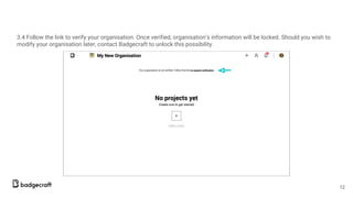 3.4 Follow the link to verify your organisation. Once verified, organisation’s information will be locked. Should you wish to
modify your organisation later, contact Badgecraft to unlock this possibility.
12
 