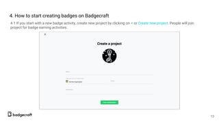 4. How to start creating badges on Badgecraft
4.1 If you start with a new badge activity, create new project by clicking on + or Create new project. People will join
project for badge earning activities.
13
 