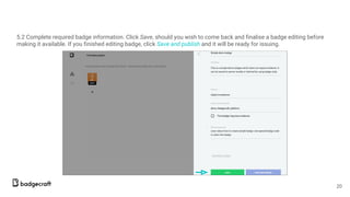 5.2 Complete required badge information. Click Save, should you wish to come back and finalise a badge editing before
making it available. If you finished editing badge, click Save and publish and it will be ready for issuing.
20
 