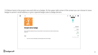 5.3 Return back to the project view and click on a badge. On the upper right corner of the screen you can choose to issue
badge to earner’s email address or give a special badge code to badge earners.
21
 