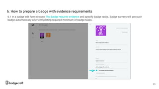 6. How to prepare a badge with evidence requirements
6.1 In a badge edit form choose This badge requires evidence and specify badge tasks. Badge earners will get such
badge automatically after completing required minimum of badge tasks.
23
 