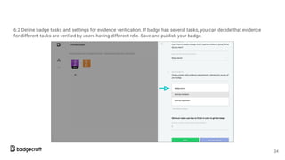6.2 Define badge tasks and settings for evidence verification. If badge has several tasks, you can decide that evidence
for different tasks are verified by users having different role. Save and publish your badge.
24
 