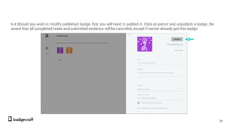 6.4 Should you wish to modify published badge, first you will need to publish it. Click on pencil and unpublish a badge. Be
aware that all completed tasks and submitted evidence will be canceled, except if earner already got this badge.
26
 