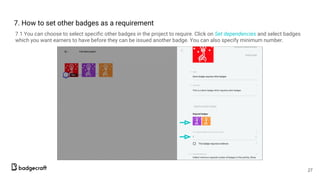 7.1 You can choose to select specific other badges in the project to require. Click on Set dependencies and select badges
which you want earners to have before they can be issued another badge. You can also specify minimum number.
27
7. How to set other badges as a requirement
 