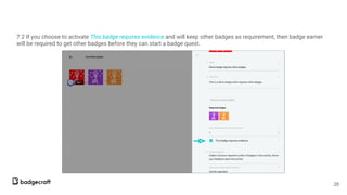 7.2 If you choose to activate This badge requires evidence and will keep other badges as requirement, then badge earner
will be required to get other badges before they can start a badge quest.
28
 