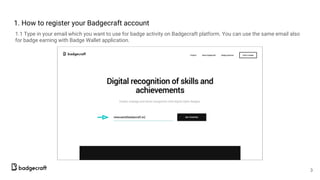 1. How to register your Badgecraft account
1.1 Type in your email which you want to use for badge activity on Badgecraft platform. You can use the same email also
for badge earning with Badge Wallet application.
3
 
