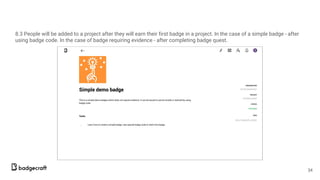 8.3 People will be added to a project after they will earn their first badge in a project. In the case of a simple badge - after
using badge code. In the case of badge requiring evidence - after completing badge quest.
34
 