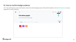 10. How to confirm badge evidence
10.1 You will receive a new notification every time when badge earner will submit evidence. Go to Notifications to view
requests to verify evidence.
38
 