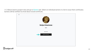 11.3 Return back to project view and go to Earners tab. Select on individual earners in a list to issue them certificates.
Earners will be notified via email about issued certificate.
42
 