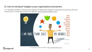 12. How to introduce* badges to your organisations and earners
12.1 Mozilla Foundation introduced the standard of digital Open Badges to represent any learning, skills and
achievements. Visual ideas by Bryan M. Mathers: http://bryanmmathers.com/
43
Visual ideas by Bryan M. Mathers: http://bryanmmathers.com/
 