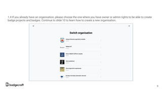 1.4 If you already have an organisation, please choose the one where you have owner or admin rights to be able to create
badge projects and badges. Continue to slide 10 to learn how to create a new organisation.
6
 
