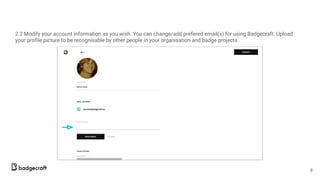 2.2 Modify your account information as you wish. You can change/add prefered email(s) for using Badgecraft. Upload
your profile picture to be recognisable by other people in your organisation and badge projects.
8
 