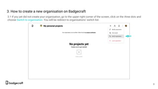 3. How to create а new organisation on Badgecraft
3.1 If you yet did not create your organisation, go to the upper right corner of the screen, click on the three dots and
choose Switch to organisation. You will be redirect to organisations’ switch list.
9
 