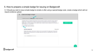 5. How to prepare a simple badge for issuing on Badgecraft
5.1 Should you wish to issue simple badge to emails or after using a special badge code, create a badge which will not
require evidence upload.
18
 