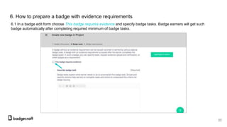 6. How to prepare a badge with evidence requirements
6.1 In a badge edit form choose This badge requires evidence and specify badge tasks. Badge earners will get such
badge automatically after completing required minimum of badge tasks.
22
 