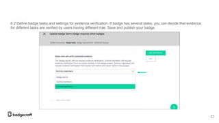 6.2 Define badge tasks and settings for evidence verification. If badge has several tasks, you can decide that evidence
for different tasks are verified by users having different role. Save and publish your badge.
23
 