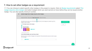 7.1 You can choose to select specific other badges in the project to require. Click on Badge requirements select This
badge reiquires other badges and select badges which you want earners to have before they can be issued another
badge. You can also specify minimum number.
26
7. How to set other badges as a requirement
 