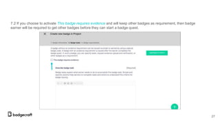 7.2 If you choose to activate This badge requires evidence and will keep other badges as requirement, then badge
earner will be required to get other badges before they can start a badge quest.
27
 
