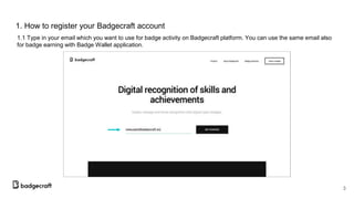 1. How to register your Badgecraft account
1.1 Type in your email which you want to use for badge activity on Badgecraft platform. You can use the same email also
for badge earning with Badge Wallet application.
3
 
