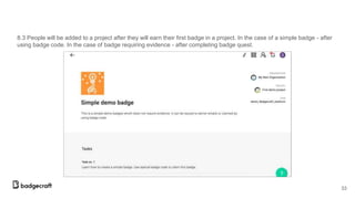 8.3 People will be added to a project after they will earn their first badge in a project. In the case of a simple badge - after
using badge code. In the case of badge requiring evidence - after completing badge quest.
33
 