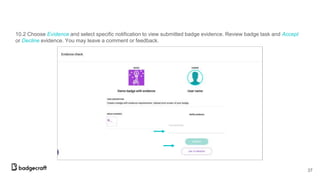 10.2 Choose Evidence and select specific notification to view submitted badge evidence. Review badge task and Accept
or Decline evidence. You may leave a comment or feedback.
37
 