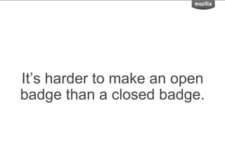 It’s harder to make an open
badge than a closed badge.
 