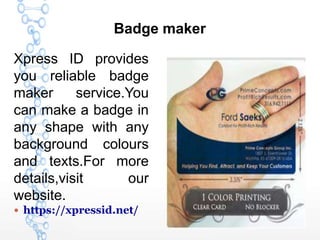 Badge maker
Xpress ID provides
you reliable badge
maker service.You
can make a badge in
any shape with any
background colours
and texts.For more
details,visit our
website.
 https://xpressid.net/
 