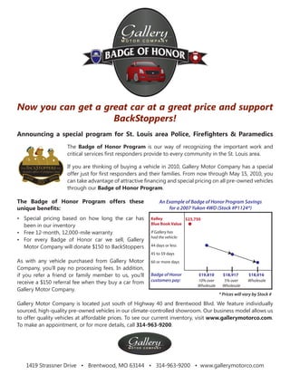 Now you can get a great car at a great price and support
                    BackStoppers!
Announcing a special program for St. Louis area Police, Fireﬁghters & Paramedics
                     The Badge of Honor Program is our way of recognizing the important work and
                     critical services ﬁrst responders provide to every community in the St. Louis area.

                    If you are thinking of buying a vehicle in 2010, Gallery Motor Company has a special
                    offer just for ﬁrst responders and their families. From now through May 15, 2010, you
                    can take advantage of attractive ﬁnancing and special pricing on all pre-owned vehicles
                    through our Badge of Honor Program.

The Badge of Honor Program offers these                           An Example of Badge of Honor Program Savings
unique beneﬁts:                                                       for a 2007 Yukon 4WD (Stock #P1124*)

• Special pricing based on how long the car has              Kelley          $23,750
  been in our inventory                                      Blue Book Value

• Free 12-month, 12,000-mile warranty                        If Gallery has
                                                             had the vehicle:
• For every Badge of Honor car we sell, Gallery
  Motor Company will donate $150 to BackStoppers             44 days or less
                                                             45 to 59 days
As with any vehicle purchased from Gallery Motor             60 or more days
Company, you’ll pay no processing fees. In addition,
if you refer a friend or family member to us, you’ll         Badge of Honor       $19,810      $18,917        $18,016
receive a $150 referral fee when they buy a car from         customers pay:       10% over      5% over       Wholesale
                                                                                  Wholesale    Wholesale
Gallery Motor Company.
                                                                                              * Prices will vary by Stock #

Gallery Motor Company is located just south of Highway 40 and Brentwood Blvd. We feature individually
sourced, high-quality pre-owned vehicles in our climate-controlled showroom. Our business model allows us
to offer quality vehicles at affordable prices. To see our current inventory, visit www.gallerymotorco.com.
To make an appointment, or for more details, call 314-963-9200.


                                              Gallery
                                              M O T O R C O M PA N Y




   1419 Strassner Drive • Brentwood, MO 63144 • 314-963-9200 • www.gallerymotorco.com
 