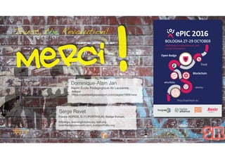 Trust, the Revolution! ePIC 2016
Pathways to educational and
social innovation
BOLOGNA 27-29 OCTOBER
Open Badge
ePortfolio
Identity
Trust
Blockchain
http://openepic.eu
0101011
01100
Serge Ravet
France ADPIOS, EUROPORTFOLIO, Badge Europe,
@Szerge, learningfutures.eu, iosf.org
openbadgepassport.com, europortfolio.org
Merci !
SR
Dominique-Alain Jan
Haute École Pédagogique de Lausanne
@dajan
https://openbadgepassport.com/pages/1888/view
 
