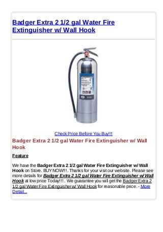 Badger Extra 2 1/2 gal Water Fire
Extinguisher w/ Wall Hook
Check Price Before You Buy!!!
Badger Extra 2 1/2 gal Water Fire Extinguisher w/ Wall
Hook
Feature
We have the Badger Extra 2 1/2 gal Water Fire Extinguisher w/ Wall
Hook on Store. BUYNOW!!!. Thanks for your visit our website. Please see
more details for Badger Extra 2 1/2 gal Water Fire Extinguisher w/ Wall
Hook at low price Today!!! . We guarantee you will get the Badger Extra 2
1/2 gal Water Fire Extinguisher w/ Wall Hook for reasonable price. - More
Detail...
 