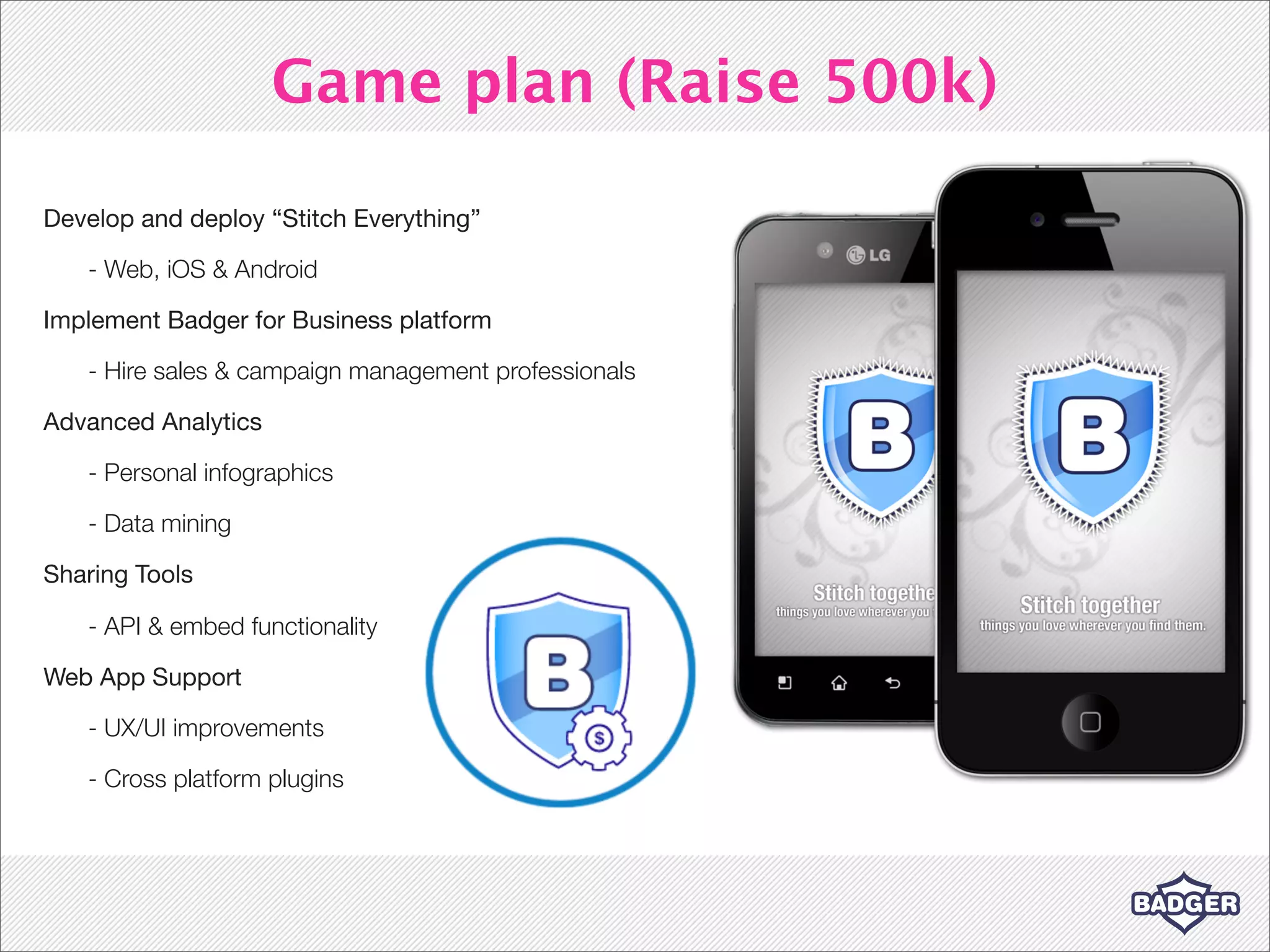 Game plan (Raise 500k)

Develop and deploy “Stitch Everything”

   - Web, iOS & Android

Implement Badger for Business platform

   - Hire sales & campaign management professionals

Advanced Analytics

   - Personal infographics

   - Data mining

Sharing Tools

   - API & embed functionality

Web App Support

   - UX/UI improvements

   - Cross platform plugins
 