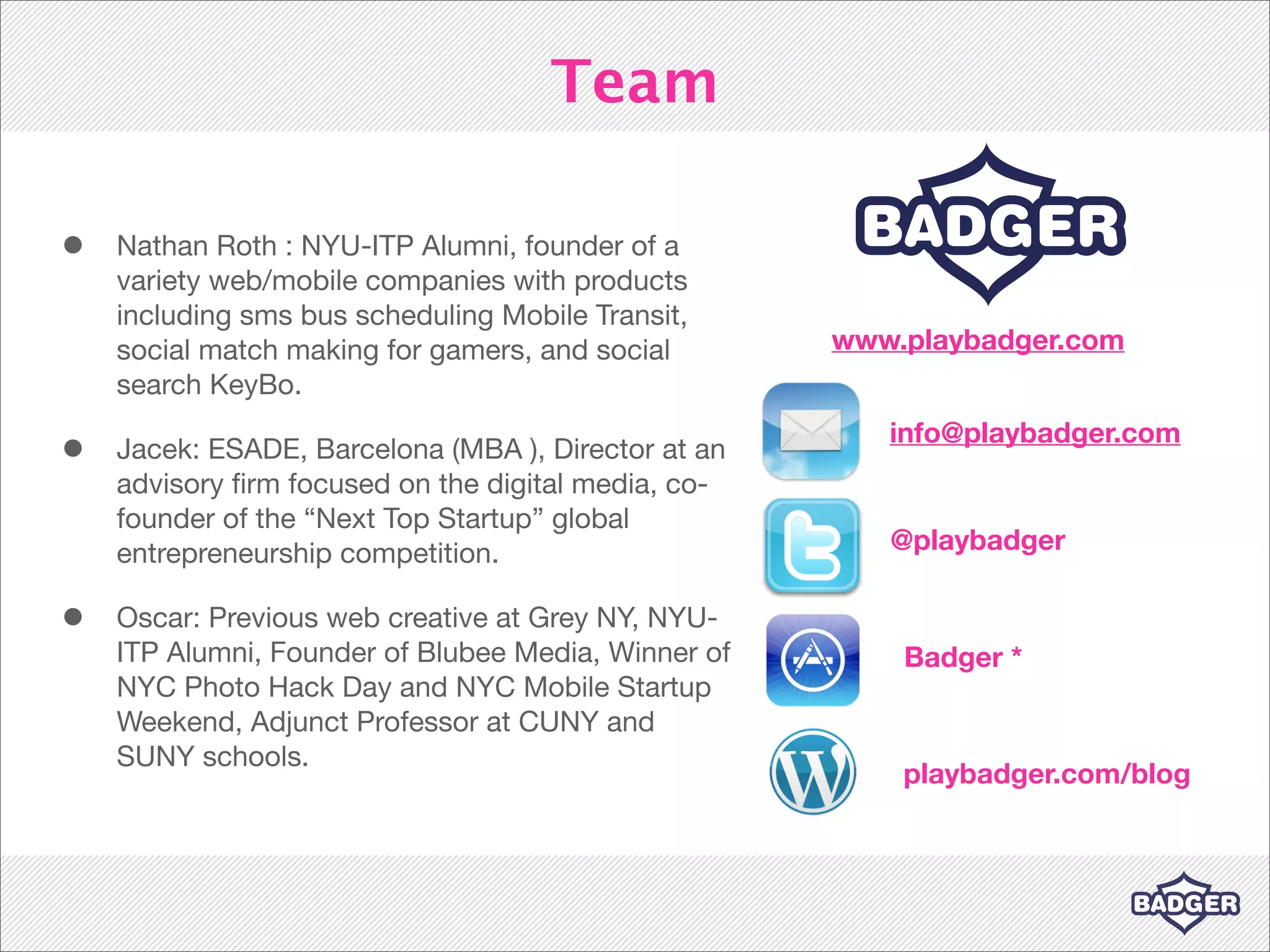 Team

•   Nathan Roth : NYU-ITP Alumni, founder of a
    variety web/mobile companies with products
    including sms bus scheduling Mobile Transit,
    social match making for gamers, and social       www.playbadger.com
    search KeyBo.
                                                        info@playbadger.com
•   Jacek: ESADE, Barcelona (MBA ), Director at an
    advisory ﬁrm focused on the digital media, co-
    founder of the “Next Top Startup” global
    entrepreneurship competition.                       @playbadger

•   Oscar: Previous web creative at Grey NY, NYU-
    ITP Alumni, Founder of Blubee Media, Winner of       Badger *
    NYC Photo Hack Day and NYC Mobile Startup
    Weekend, Adjunct Professor at CUNY and
    SUNY schools.
                                                         playbadger.com/blog
 