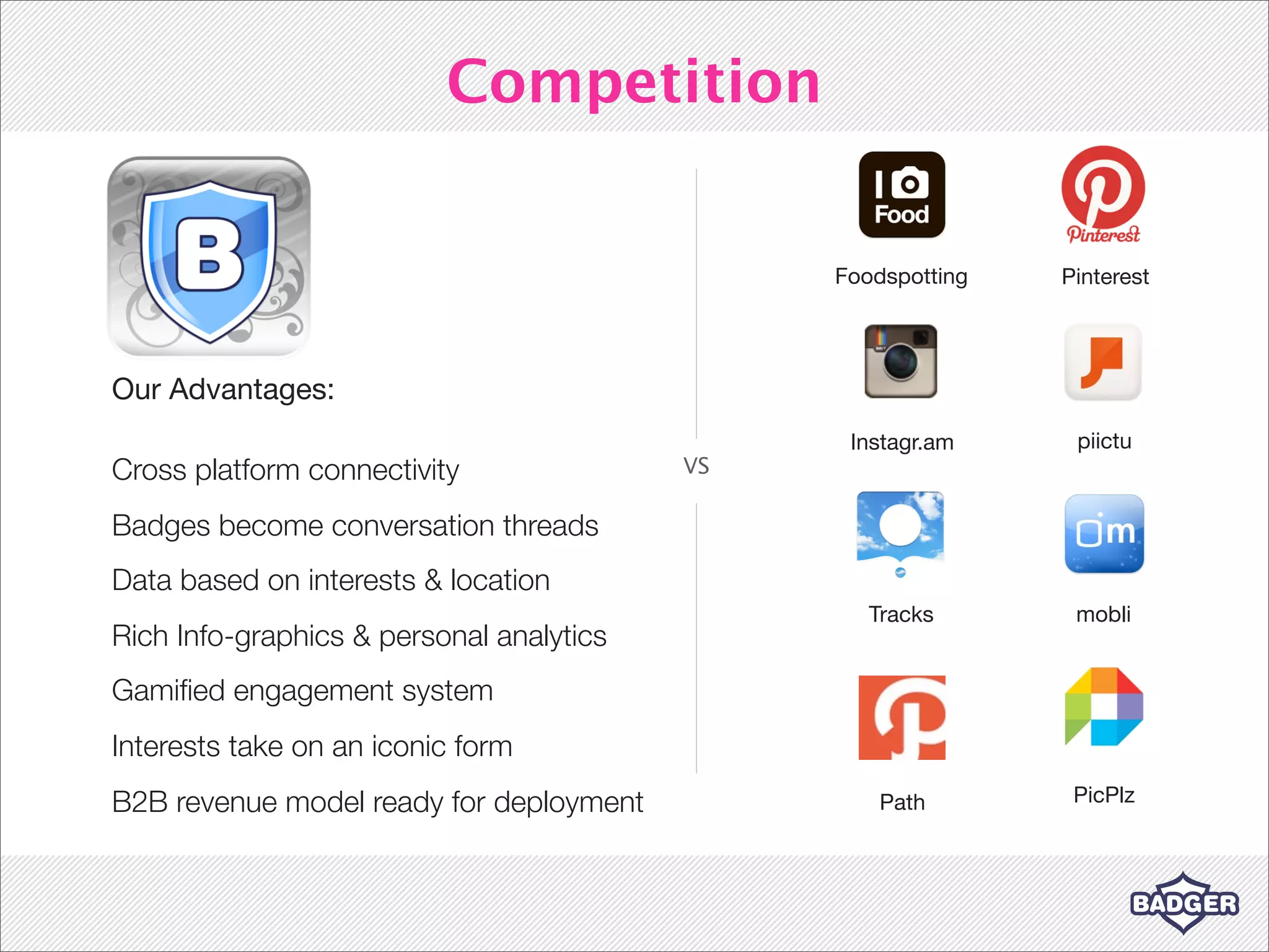 Competition


                                               Foodspotting   Pinterest




Our Advantages:
                                                Instagr.am     piictu
Cross platform connectivity               VS

Badges become conversation threads
Data based on interests & location
                                                  Tracks       mobli
Rich Info-graphics & personal analytics
Gamiﬁed engagement system
Interests take on an iconic form
B2B revenue model ready for deployment             Path        PicPlz
 