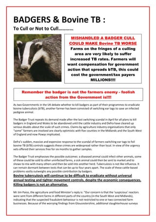 BADGERS & Bovine TB :
To Cull or Not to Cull…………
                                               MISHANDLED A BADGER CULL
                                              COULD MAKE Bovine TB WORSE
                                              Farms on the fringes of a culling
                                                area are very likely to suffer
                                              increased TB rates. Farmers will
                                             want compensation for government
                                             action that spreads bTB, this could
                                               cost the government/tax payers
                                                         MILLIONS!!!!


       Remember the badger is not the farmers enemy - foolish
                action from the Government is!!!!
As two Governments in the UK debate whether to kill badgers as part of their programmes to eradicate
bovine tuberculosis (bTB), another farmer has been convicted of switching ear tags to save an infected
pedigree animal.

The Badger Trust repeats its demand made after the last switching scandal in April for all plans to kill
badgers in England and Wales to be abandoned until the cattle industry and Defra have cleared up
serious doubts about the scale of such crimes. Claims by agriculture industry organisations that only
“some” farmers are involved are clearly optimistic with five counties in the Midlands and the South West
of England and now Powys implicated.

Defra’s sudden, massive and expensive response to the scandal of farmers switching ear tags to foil
bovine TB (bTB) controls suggests these crimes are widespread rather than local. In view of the urgency
vets offered their services free for six months to gather samples.

The Badger Trust emphasises the possible outcomes: a diseased animal could infect other animals, some
of these could be sold to other uninfected farms, a sick animal could then be sent to market and to
shows to mix with many others and then be sold into another herd. Tuberculosis is not like influenza. It
can remain dormant between tests that can be up to four years apart. The scale of these cattle-based
problems vastly outweighs any possible contribution by badgers.
Bovine tuberculosis will continue to be difficult to eradicate without universal
annual testing and tighter movement controls, despite the economic consequences.
Killing badgers is not an alternative.

Mr Jim Paice, the agriculture and food Minister’s reply is: “Our concern is that the 'suspicious' reactors
were sent from different farms in different parts of the country (in the South West and Midlands),
indicating that the suspected fraudulent behaviour is not restricted to one or two connected farm
businesses. Because of the worrying findings from Gloucestershire, additional slaughterhouse surveys
 