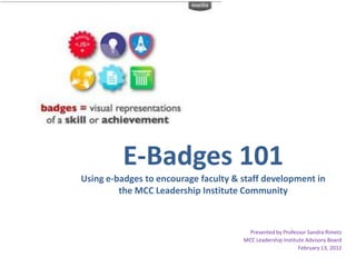 E-Badges 101
Using e-badges to encourage faculty & staff development in
         the MCC Leadership Institute Community



                                        Presented by Professor Sandra Rimetz
                                      MCC Leadership Institute Advisory Board
                                                            February 13, 2012
 