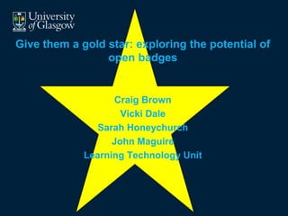Give them a gold star: exploring the potential of 
open badges 
Craig Brown 
Vicki Dale 
Sarah Honeychurch 
John Maguire 
Learning Technology Unit 
 