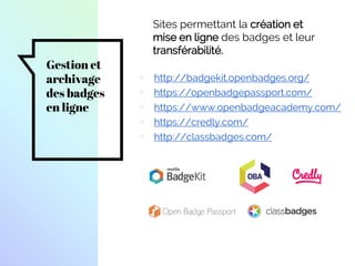 Gestion et
archivage
des badges
en ligne
▫ http://badgekit.openbadges.org/
▫ https://openbadgepassport.com/
▫ https://www.openbadgeacademy.com/
▫ https://credly.com/
▫ http://classbadges.com/
Sites permettant la création et
mise en ligne des badges et leur
transférabilité.
 