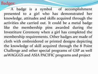Badges:
A badge is a symbol of accomplishment
presented to a girl who has demonstrated her
knowledge, attitudes and skills acquired through the
activities she carried out. It could be a metal badge
like the membership pins awarded during the
Investiture Ceremony when a girl has completed the
membership requirements. Other badges are made of
cloth with embroidered or printed designs depicting
the knowledge of skill acquired through the 8 Point
Challenge and other special programs of GSP as well
asWAGGGS and ASIA PACIFIC programs and project
 