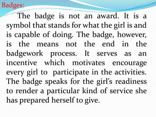 Badges:
The badge is not an award. It is a
symbol that stands for what the girl is and
is capable of doing. The badge, however,
is the means not the end in the
badgework process. It serves as an
incentive which motivates encourage
every girl to participate in the activities.
The badge speaks for the girl’s readiness
to render a particular kind of service she
has prepared herself to give.
 